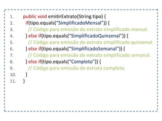 1. public void emitirExtrato(String tipo) {
2. if(tipo.equals(“SimplificadoMensal”)) {
3. // Código para emissão do extrato simplificado mensal.
4. } else if(tipo.equals(“SimplificadoQuinzenal”)) {
5. // Código para emissão do extrato simplificado quinzenal.
6. } else if(tipo.equals(“SimplificadoSemanal”)) {
7. // Código para emissão do extrato simplificado semanal.
8. } else if(tipo.equals(“Completo”)) {
9. // Código para emissão do extrato completo.
10. }
11. }
 