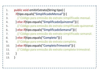 1. public void emitirExtrato(String tipo) {
2. if(tipo.equals(“SimplificadoMensal”)) {
3. // Código para emissão do extrato simplificado mensal.
4. } else if(tipo.equals(“SimplificadoQuinzenal”)) {
5. // Código para emissão do extrato simplificado quinzenal.
6. } else if(tipo.equals(“SimplificadoSemanal”)) {
7. // Código para emissão do extrato simplificado semanal.
8. } else if(tipo.equals(“Completo”)) {
9. // Código para emissão do extrato completo.
10. } else if(tipo.equals(“CompletoTrimestral”)) {
11. // Código para emissão do extrato completo trimestral.
12. }
13. }
 