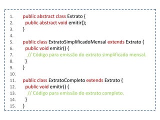 1. public abstract class Extrato {
2. public abstract void emitir();
3. }
4.
5. public class ExtratoSimplificadoMensal extends Extrato {
6. public void emitir() {
7. // Código para emissão do extrato simplificado mensal.
8. }
9. }
10.
11. public class ExtratoCompleto extends Extrato {
12. public void emitir() {
13. // Código para emissão do extrato completo.
14. }
15. }
 