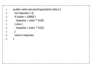 1. public void calcularImposto(int valor) {
2. int imposto = 0;
3. if (valor > 1000) {
4. imposto = valor * 0.05;
5. } else {
6. imposto = valor * 0.02;
7. }
8. return imposto;
9. }
 