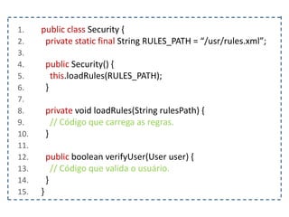 1. public class Security {
2. private static final String RULES_PATH = “/usr/rules.xml”;
3.
4. public Security() {
5. this.loadRules(RULES_PATH);
6. }
7.
8. private void loadRules(String rulesPath) {
9. // Código que carrega as regras.
10. }
11.
12. public boolean verifyUser(User user) {
13. // Código que valida o usuário.
14. }
15. }
 