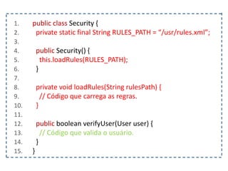 1. public class Security {
2. private static final String RULES_PATH = “/usr/rules.xml”;
3.
4. public Security() {
5. this.loadRules(RULES_PATH);
6. }
7.
8. private void loadRules(String rulesPath) {
9. // Código que carrega as regras.
10. }
11.
12. public boolean verifyUser(User user) {
13. // Código que valida o usuário.
14. }
15. }
 