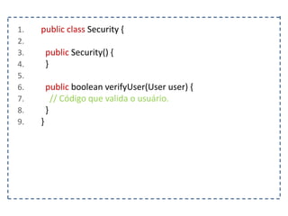 1. public class Security {
2.
3. public Security() {
4. }
5.
6. public boolean verifyUser(User user) {
7. // Código que valida o usuário.
8. }
9. }
 