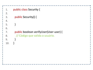 1. public class Security {
2.
3. public Security() {
4.
5. }
6.
7. public boolean verifyUser(User user) {
8. // Código que valida o usuário.
9. }
10. }
 