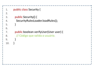 1. public class Security {
2.
3. public Security() {
4. SecurityRulesLoader.loadRules();
5. }
6.
7. public boolean verifyUser(User user) {
8. // Código que valida o usuário.
9. }
10. }
 