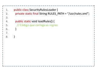 1. public class SecurityRulesLoader {
2. private static final String RULES_PATH = “/usr/rules.xml”;
3.
4. public static void loadRules() {
5. // Código que carrega as regras.
6. }
7.
8. }
 
