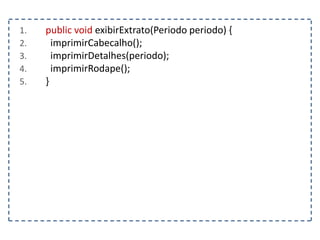 1. public void exibirExtrato(Periodo periodo) {
2. imprimirCabecalho();
3. imprimirDetalhes(periodo);
4. imprimirRodape();
5. }
 