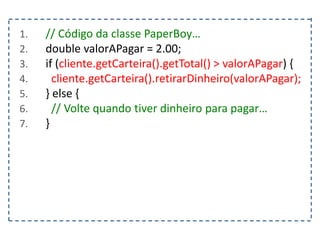 1. // Código da classe PaperBoy…
2. double valorAPagar = 2.00;
3. if (cliente.getCarteira().getTotal() > valorAPagar) {
4. cliente.getCarteira().retirarDinheiro(valorAPagar);
5. } else {
6. // Volte quando tiver dinheiro para pagar…
7. }
 