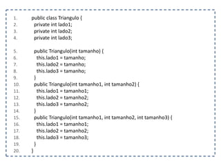 1. public class Triangulo {
2. private int lado1;
3. private int lado2;
4. private int lado3;
5. public Triangulo(int tamanho) {
6. this.lado1 = tamanho;
7. this.lado2 = tamanho;
8. this.lado3 = tamanho;
9. }
10. public Triangulo(int tamanho1, int tamanho2) {
11. this.lado1 = tamanho1;
12. this.lado2 = tamanho2;
13. this.lado3 = tamanho2;
14. }
15. public Triangulo(int tamanho1, int tamanho2, int tamanho3) {
16. this.lado1 = tamanho1;
17. this.lado2 = tamanho2;
18. this.lado3 = tamanho3;
19. }
20. }
 