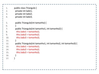 1. public class Triangulo {
2. private int lado1;
3. private int lado2;
4. private int lado3;
5. public Triangulo(int tamanho) {
6. }
7. public Triangulo(int tamanho1, int tamanho2) {
8. this.lado1 = tamanho1;
9. this.lado2 = tamanho2;
10. this.lado3 = tamanho3;
11. }
12. public Triangulo(int tamanho1, int tamanho2, int tamanho3) {
13. this.lado1 = tamanho1;
14. this.lado2 = tamanho2;
15. this.lado3 = tamanho3;
16. }
17. }
 