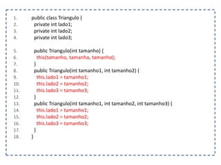 1. public class Triangulo {
2. private int lado1;
3. private int lado2;
4. private int lado3;
5. public Triangulo(int tamanho) {
6. this(tamanho, tamanho, tamanho);
7. }
8. public Triangulo(int tamanho1, int tamanho2) {
9. this.lado1 = tamanho1;
10. this.lado2 = tamanho2;
11. this.lado3 = tamanho3;
12. }
13. public Triangulo(int tamanho1, int tamanho2, int tamanho3) {
14. this.lado1 = tamanho1;
15. this.lado2 = tamanho2;
16. this.lado3 = tamanho3;
17. }
18. }
 