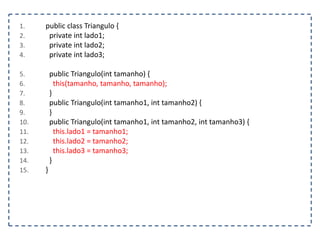 1. public class Triangulo {
2. private int lado1;
3. private int lado2;
4. private int lado3;
5. public Triangulo(int tamanho) {
6. this(tamanho, tamanho, tamanho);
7. }
8. public Triangulo(int tamanho1, int tamanho2) {
9. }
10. public Triangulo(int tamanho1, int tamanho2, int tamanho3) {
11. this.lado1 = tamanho1;
12. this.lado2 = tamanho2;
13. this.lado3 = tamanho3;
14. }
15. }
 