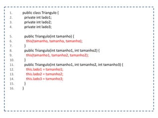 1. public class Triangulo {
2. private int lado1;
3. private int lado2;
4. private int lado3;
5. public Triangulo(int tamanho) {
6. this(tamanho, tamanho, tamanho);
7. }
8. public Triangulo(int tamanho1, int tamanho2) {
9. this(tamanho1, tamanho2, tamanho2);
10. }
11. public Triangulo(int tamanho1, int tamanho2, int tamanho3) {
12. this.lado1 = tamanho1;
13. this.lado2 = tamanho2;
14. this.lado3 = tamanho3;
15. }
16. }
 