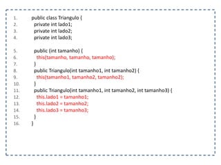1. public class Triangulo {
2. private int lado1;
3. private int lado2;
4. private int lado3;
5. public (int tamanho) {
6. this(tamanho, tamanho, tamanho);
7. }
8. public Triangulo(int tamanho1, int tamanho2) {
9. this(tamanho1, tamanho2, tamanho2);
10. }
11. public Triangulo(int tamanho1, int tamanho2, int tamanho3) {
12. this.lado1 = tamanho1;
13. this.lado2 = tamanho2;
14. this.lado3 = tamanho3;
15. }
16. }
 