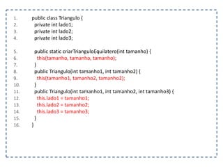 1. public class Triangulo {
2. private int lado1;
3. private int lado2;
4. private int lado3;
5. public static criarTrianguloEquilatero(int tamanho) {
6. this(tamanho, tamanho, tamanho);
7. }
8. public Triangulo(int tamanho1, int tamanho2) {
9. this(tamanho1, tamanho2, tamanho2);
10. }
11. public Triangulo(int tamanho1, int tamanho2, int tamanho3) {
12. this.lado1 = tamanho1;
13. this.lado2 = tamanho2;
14. this.lado3 = tamanho3;
15. }
16. }
 