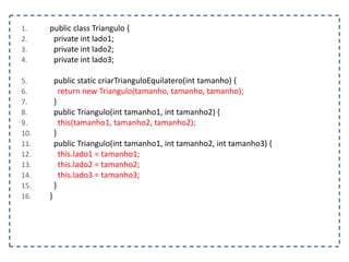 1. public class Triangulo {
2. private int lado1;
3. private int lado2;
4. private int lado3;
5. public static criarTrianguloEquilatero(int tamanho) {
6. return new Triangulo(tamanho, tamanho, tamanho);
7. }
8. public Triangulo(int tamanho1, int tamanho2) {
9. this(tamanho1, tamanho2, tamanho2);
10. }
11. public Triangulo(int tamanho1, int tamanho2, int tamanho3) {
12. this.lado1 = tamanho1;
13. this.lado2 = tamanho2;
14. this.lado3 = tamanho3;
15. }
16. }
 