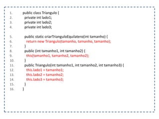 1. public class Triangulo {
2. private int lado1;
3. private int lado2;
4. private int lado3;
5. public static criarTrianguloEquilatero(int tamanho) {
6. return new Triangulo(tamanho, tamanho, tamanho);
7. }
8. public (int tamanho1, int tamanho2) {
9. this(tamanho1, tamanho2, tamanho2);
10. }
11. public Triangulo(int tamanho1, int tamanho2, int tamanho3) {
12. this.lado1 = tamanho1;
13. this.lado2 = tamanho2;
14. this.lado3 = tamanho3;
15. }
16. }
 