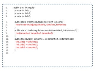1. public class Triangulo {
2. private int lado1;
3. private int lado2;
4. private int lado3;
5. public static criarTrianguloEquilatero(int tamanho) {
6. return new Triangulo(tamanho, tamanho, tamanho);
7. }
8. public static criarTrianguloIsosceles(int tamanho1, int tamanho2) {
9. this(tamanho1, tamanho2, tamanho2);
10. }
11. public Triangulo(int tamanho1, int tamanho2, int tamanho3) {
12. this.lado1 = tamanho1;
13. this.lado2 = tamanho2;
14. this.lado3 = tamanho3;
15. }
16. }
 