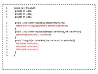 1. public class Triangulo {
2. private int lado1;
3. private int lado2;
4. private int lado3;
5. public static criarTrianguloEquilatero(int tamanho) {
6. return new Triangulo(tamanho, tamanho, tamanho);
7. }
8. public static criarTrianguloIsosceles(int tamanho1, int tamanho2) {
9. (tamanho1, tamanho2, tamanho2);
10. }
11. public Triangulo(int tamanho1, int tamanho2, int tamanho3) {
12. this.lado1 = tamanho1;
13. this.lado2 = tamanho2;
14. this.lado3 = tamanho3;
15. }
16. }
 