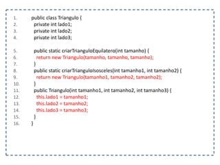 1. public class Triangulo {
2. private int lado1;
3. private int lado2;
4. private int lado3;
5. public static criarTrianguloEquilatero(int tamanho) {
6. return new Triangulo(tamanho, tamanho, tamanho);
7. }
8. public static criarTrianguloIsosceles(int tamanho1, int tamanho2) {
9. return new Triangulo(tamanho1, tamanho2, tamanho2);
10. }
11. public Triangulo(int tamanho1, int tamanho2, int tamanho3) {
12. this.lado1 = tamanho1;
13. this.lado2 = tamanho2;
14. this.lado3 = tamanho3;
15. }
16. }
 
