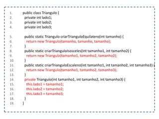 1. public class Triangulo {
2. private int lado1;
3. private int lado2;
4. private int lado3;
5. public static Triangulo criarTrianguloEquilatero(int tamanho) {
6. return new Triangulo(tamanho, tamanho, tamanho);
7. }
8. public static criarTrianguloIsosceles(int tamanho1, int tamanho2) {
9. return new Triangulo(tamanho1, tamanho2, tamanho2);
10. }
11. public static criarTrianguloEscaleno(int tamanho1, int tamanho2, int tamanho3) {
12. return new Triangulo(tamanho1, tamanho2, tamanho3);
13. }
14. private Triangulo(int tamanho1, int tamanho2, int tamanho3) {
15. this.lado1 = tamanho1;
16. this.lado2 = tamanho2;
17. this.lado3 = tamanho3;
18. }
19. }
 