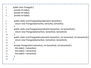 1. public class Triangulo {
2. private int lado1;
3. private int lado2;
4. private int lado3;
5. public static criarTrianguloEquilatero(int tamanho) {
6. return new Triangulo(tamanho, tamanho, tamanho);
7. }
8. public static criarTrianguloIsosceles(int tamanho1, int tamanho2) {
9. return new Triangulo(tamanho1, tamanho2, tamanho2);
10. }
11. public static criarTrianguloEscaleno(int tamanho1, int tamanho2, int tamanho3) {
12. return new Triangulo(tamanho1, tamanho2, tamanho3);
13. }
14. private Triangulo(int tamanho1, int tamanho2, int tamanho3) {
15. this.lado1 = tamanho1;
16. this.lado2 = tamanho2;
17. this.lado3 = tamanho3;
18. }
19. }
 
