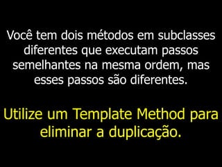 Você tem dois métodos em subclasses
diferentes que executam passos
semelhantes na mesma ordem, mas
esses passos são diferentes.
Utilize um Template Method para
eliminar a duplicação.
 