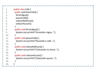 1. public class Cafe {
2. public void fazerCafe() {
3. ferverAgua();
4. passarCafe();
5. colocarNaXicara();
6. colocarAcucar();
7. }
8. public void ferverAgua() {
9. System.out.println(“Fervendo a água...”);
10. }
11. public void passarCafe() {
12. System.out.println(“Passando o café...”);
13. }
14. public void colocaNaXicara() {
15. System.out.println(“Colocando na xícara...”);
16. }
17. public void colocarAcucar() {
18. System.out.println(“Colocando açucar...”);
19. }
20. }
 