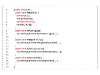 1. public class Cha {
2. public void fazerCha() {
3. ferverAgua();
4. mergulharCha();
5. colocarNaXicara();
6. colocarLimao();
7. }
8. public void ferverAgua() {
9. System.out.println(“Fervendo a água...”);
10. }
11. public void mergulharCha() {
12. System.out.println(“Mergulhando o chá...”);
13. }
14. public void colocaNaXicara() {
15. System.out.println(“Colocando na xícara...”);
16. }
17. public void colocarLimao() {
18. System.out.println(“Colocando limão...”);
19. }
20. }
 