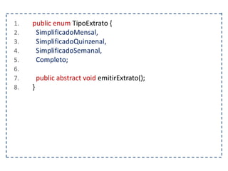 1. public enum TipoExtrato {
2. SimplificadoMensal,
3. SimplificadoQuinzenal,
4. SimplificadoSemanal,
5. Completo;
6.
7. public abstract void emitirExtrato();
8. }
 