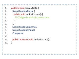 1. public enum TipoExtrato {
2. SimplificadoMensal {
3. public void emitirExtrato() {
4. // Código da emissão do extrato.
5. }
6. },
7. SimplificadoQuinzenal,
8. SimplificadoSemanal,
9. Completo;
10.
11. public abstract void emitirExtrato();
12. }
 