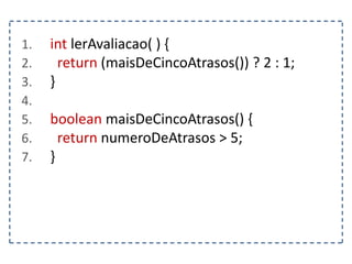 1. int lerAvaliacao( ) {
2. return (maisDeCincoAtrasos()) ? 2 : 1;
3. }
4.
5. boolean maisDeCincoAtrasos() {
6. return numeroDeAtrasos > 5;
7. }
 
