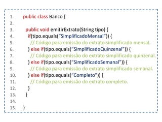 1. public class Banco {
2.
3. public void emitirExtrato(String tipo) {
4. if(tipo.equals(“SimplificadoMensal”)) {
5. // Código para emissão do extrato simplificado mensal.
6. } else if(tipo.equals(“SimplificadoQuinzenal”)) {
7. // Código para emissão do extrato simplificado quinzenal.
8. } else if(tipo.equals(“SimplificadoSemanal”)) {
9. // Código para emissão do extrato simplificado semanal.
10. } else if(tipo.equals(“Completo”)) {
11. // Código para emissão do extrato completo.
12. }
13. }
14.
15. }
 