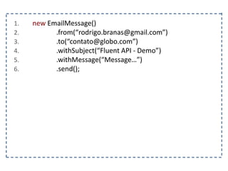 1. new EmailMessage()
2. .from(“rodrigo.branas@gmail.com”)
3. .to(“contato@globo.com”)
4. .withSubject(“Fluent API - Demo”)
5. .withMessage(“Message…”)
6. .send();
 