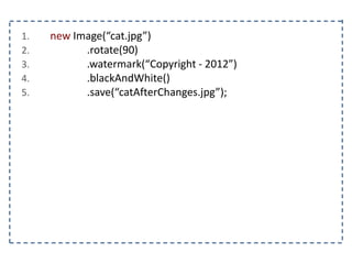 1. new Image(“cat.jpg”)
2. .rotate(90)
3. .watermark(“Copyright - 2012”)
4. .blackAndWhite()
5. .save(“catAfterChanges.jpg”);
 