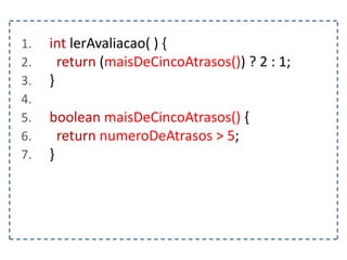 1. int lerAvaliacao( ) {
2. return (maisDeCincoAtrasos()) ? 2 : 1;
3. }
4.
5. boolean maisDeCincoAtrasos() {
6. return numeroDeAtrasos > 5;
7. }
 