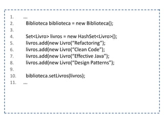 1. ...
2. Biblioteca biblioteca = new Biblioteca();
3.
4. Set<Livro> livros = new HashSet<Livro>();
5. livros.add(new Livro(“Refactoring”);
6. livros.add(new Livro(“Clean Code”);
7. livros.add(new Livro(“Effective Java”);
8. livros.add(new Livro(“Design Patterns”);
9.
10. biblioteca.setLivros(livros);
11. ...
 