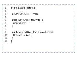 1. public class Biblioteca {
2.
3. private Set<Livro> livros;
4.
5. public Set<Livro> getLivros() {
6. return livros;
7. }
8.
9. public void setLivros(Set<Livro> livros) {
10. this.livros = livros;
11. }
12. }
 