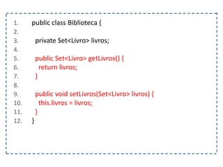 1. public class Biblioteca {
2.
3. private Set<Livro> livros;
4.
5. public Set<Livro> getLivros() {
6. return livros;
7. }
8.
9. public void setLivros(Set<Livro> livros) {
10. this.livros = livros;
11. }
12. }
 