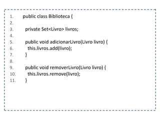 1. public class Biblioteca {
2.
3. private Set<Livro> livros;
4.
5. public void adicionarLivro(Livro livro) {
6. this.livros.add(livro);
7. }
8.
9. public void removerLivro(Livro livro) {
10. this.livros.remove(livro);
11. }
 