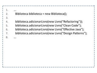 1. ...
2. Biblioteca biblioteca = new Biblioteca();
3.
4. biblioteca.adicionarLivro(new Livro(“Refactoring”));
5. biblioteca.adicionarLivro(new Livro(“Clean Code”);
6. biblioteca.adicionarLivro(new Livro(“Effective Java”);
7. biblioteca.adicionarLivro(new Livro(“Design Patterns”);
8. ...
 