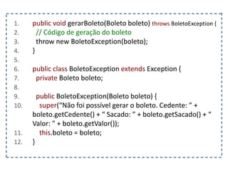 1. public void gerarBoleto(Boleto boleto) throws BoletoException {
2. // Código de geração do boleto
3. throw new BoletoException(boleto);
4. }
5.
6. public class BoletoException extends Exception {
7. private Boleto boleto;
8.
9. public BoletoException(Boleto boleto) {
10. super(“Não foi possível gerar o boleto. Cedente: ” +
boleto.getCedente() + “ Sacado: ” + boleto.getSacado() + “
Valor: ” + boleto.getValor());
11. this.boleto = boleto;
12. }
 