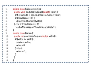 1. public class CaixaEletronico {
2. public void pedidoDeSaque(double valor) {
3. int resultado = banco.processarSaque(valor);
4. if (resultado == 0) {
5. dispensarDinheiro(valor);
6. } else if (resultado == -1) {
7. exibirMensagem(“Saldo Insuficiente”);
8. }
9. public class Banco {
10. public int processarSaque(double valor) {
11. if (valor <= saldo) {
12. saldo -= valor;
13. return 0;
14. } else {
15. return -1;
16. }
17. }
18. }
 