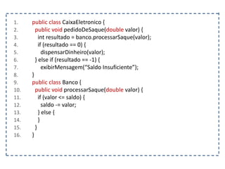1. public class CaixaEletronico {
2. public void pedidoDeSaque(double valor) {
3. int resultado = banco.processarSaque(valor);
4. if (resultado == 0) {
5. dispensarDinheiro(valor);
6. } else if (resultado == -1) {
7. exibirMensagem(“Saldo Insuficiente”);
8. }
9. public class Banco {
10. public void processarSaque(double valor) {
11. if (valor <= saldo) {
12. saldo -= valor;
13. } else {
14. }
15. }
16. }
 