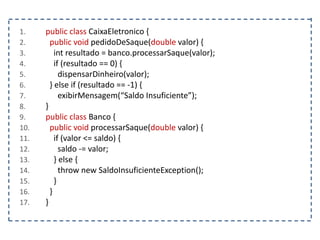 1. public class CaixaEletronico {
2. public void pedidoDeSaque(double valor) {
3. int resultado = banco.processarSaque(valor);
4. if (resultado == 0) {
5. dispensarDinheiro(valor);
6. } else if (resultado == -1) {
7. exibirMensagem(“Saldo Insuficiente”);
8. }
9. public class Banco {
10. public void processarSaque(double valor) {
11. if (valor <= saldo) {
12. saldo -= valor;
13. } else {
14. throw new SaldoInsuficienteException();
15. }
16. }
17. }
 
