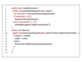 1. public class CaixaEletronico {
2. public void pedidoDeSaque(double valor) {
3. int resultado = banco.processarSaque(valor);
4. if (resultado == 0) {
5. dispensarDinheiro(valor);
6. } else if (resultado == -1) {
7. exibirMensagem(“Saldo Insuficiente”);
8. }
9. public class Banco {
10. public void processarSaque(double valor) throws SaldoInsuficienteEx... {
11. if (valor <= saldo) {
12. saldo -= valor;
13. } else {
14. throw new SaldoInsuficienteException();
15. }
16. }
17. }
 