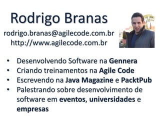 Rodrigo Branas
rodrigo.branas@agilecode.com.br
http://www.agilecode.com.br
• Desenvolvendo Software na Gennera
• Criando treinamentos na Agile Code
• Escrevendo na Java Magazine e PacktPub
• Palestrando sobre desenvolvimento de
software em eventos, universidades e
empresas
 