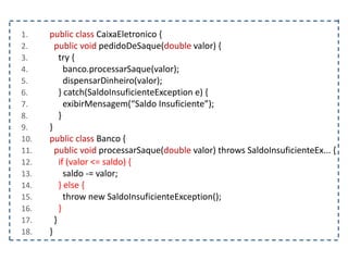 1. public class CaixaEletronico {
2. public void pedidoDeSaque(double valor) {
3. try {
4. banco.processarSaque(valor);
5. dispensarDinheiro(valor);
6. } catch(SaldoInsuficienteException e) {
7. exibirMensagem(“Saldo Insuficiente”);
8. }
9. }
10. public class Banco {
11. public void processarSaque(double valor) throws SaldoInsuficienteEx... {
12. if (valor <= saldo) {
13. saldo -= valor;
14. } else {
15. throw new SaldoInsuficienteException();
16. }
17. }
18. }
 