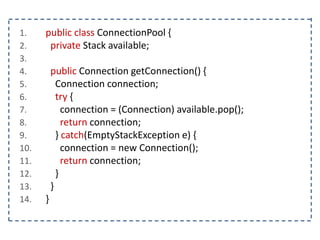 1. public class ConnectionPool {
2. private Stack available;
3.
4. public Connection getConnection() {
5. Connection connection;
6. try {
7. connection = (Connection) available.pop();
8. return connection;
9. } catch(EmptyStackException e) {
10. connection = new Connection();
11. return connection;
12. }
13. }
14. }
 