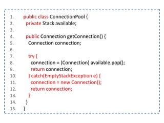 1. public class ConnectionPool {
2. private Stack available;
3.
4. public Connection getConnection() {
5. Connection connection;
6.
7. try {
8. connection = (Connection) available.pop();
9. return connection;
10. } catch(EmptyStackException e) {
11. connection = new Connection();
12. return connection;
13. }
14. }
15. }
 